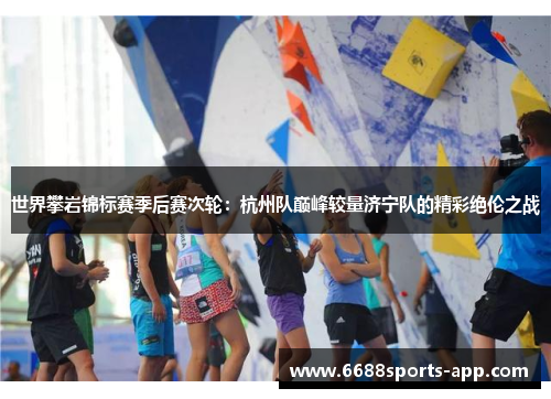 世界攀岩锦标赛季后赛次轮：杭州队巅峰较量济宁队的精彩绝伦之战
